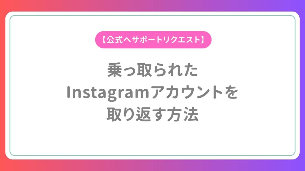 乗っ取られたInstagramアカウントを取り返す方法【公式へサポートリクエスト】
